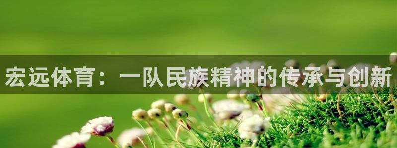 k1体育十年品牌值得信赖网址：宏远体育：一队民族精神的传承与创新